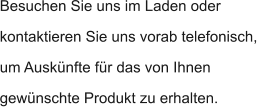 Besuchen Sie uns im Laden oder kontaktieren Sie uns vorab telefonisch, um Auskünfte für das von Ihnen gewünschte Produkt zu erhalten.